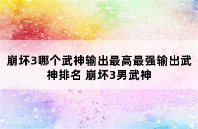 崩坏3哪个武神输出最高最强输出武神排名 崩坏3男武神